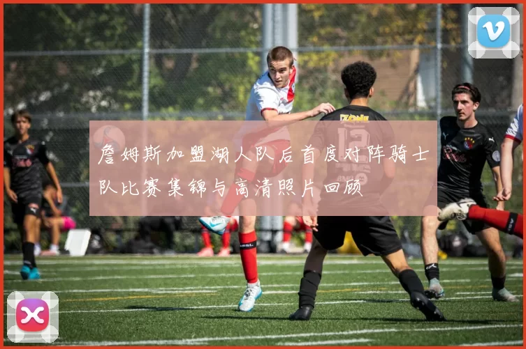 詹姆斯加盟湖人队后首度对阵骑士队比赛集锦与高清照片回顾