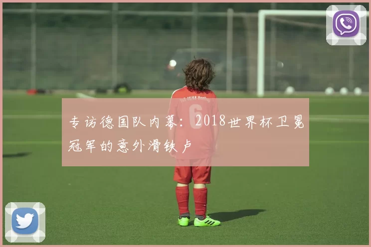 专访德国队内幕:2018世界杯卫冕冠军的意外滑铁卢