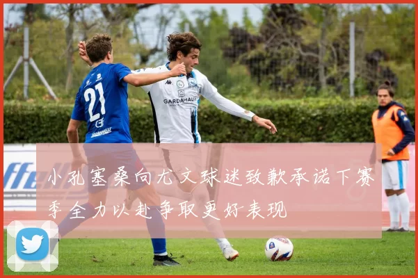 小孔塞桑向尤文球迷致歉承诺下赛季全力以赴争取更好表现