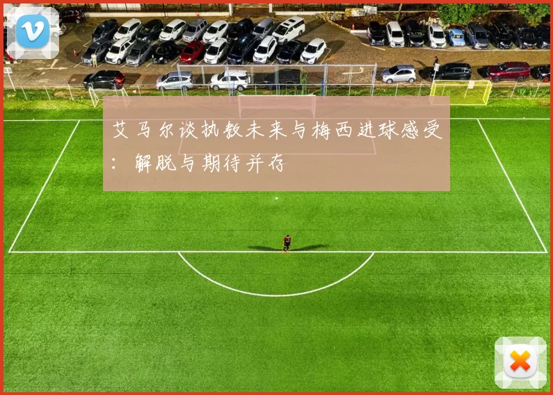 艾马尔谈执教未来与梅西进球感受:解脱与期待并存