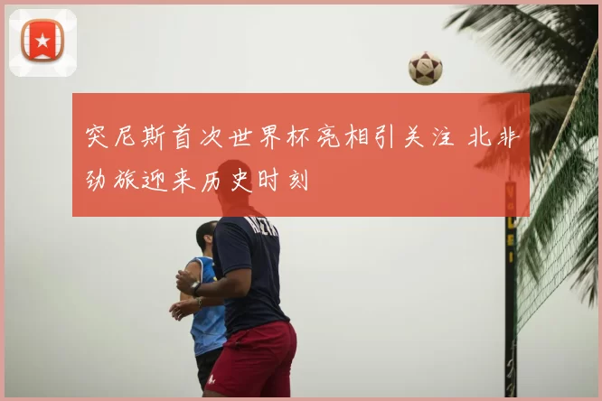 突尼斯首次世界杯亮相引关注 北非劲旅迎来历史时刻