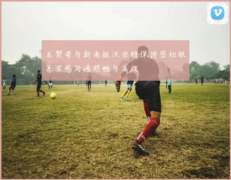 东契奇与新老板沃尔特保持密切联系深感沟通顺畅与高效