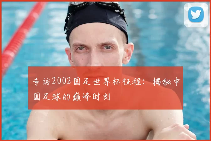 专访2002国足世界杯征程:揭秘中国足球的巅峰时刻