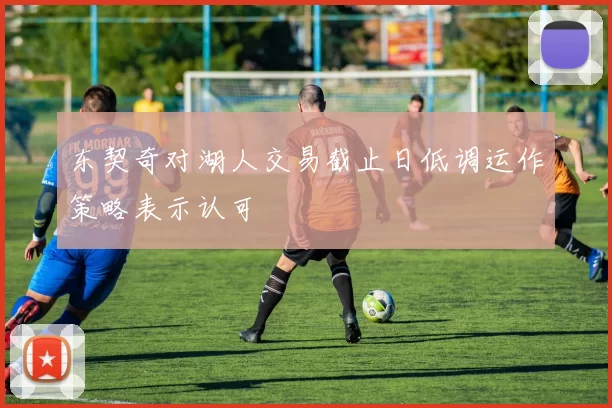 东契奇对湖人交易截止日低调运作策略表示认可