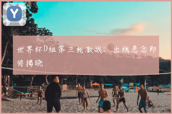 世界杯D组第三轮激战：出线悬念即将揭晓