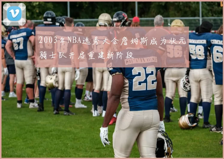 2003年NBA选秀大会詹姆斯成为状元骑士队开启重建新阶段