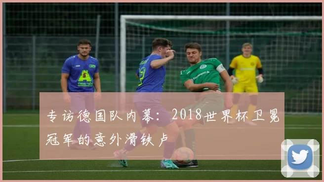 专访德国队内幕:2018世界杯卫冕冠军的意外滑铁卢