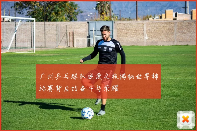 广州乒乓球队逆袭之旅揭秘世界锦标赛背后的奋斗与荣耀