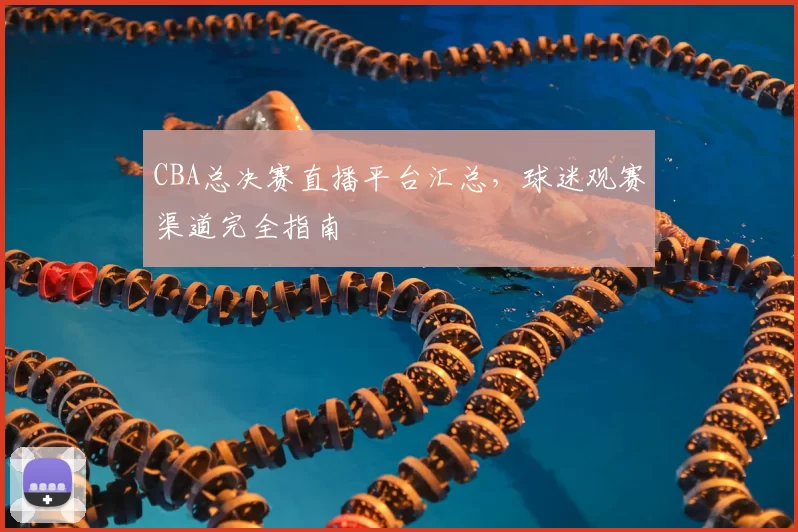 CBA总决赛直播平台汇总，球迷观赛渠道完全指南