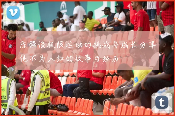 陈强谈极限运动的挑战与成长分享他不为人知的故事与经历