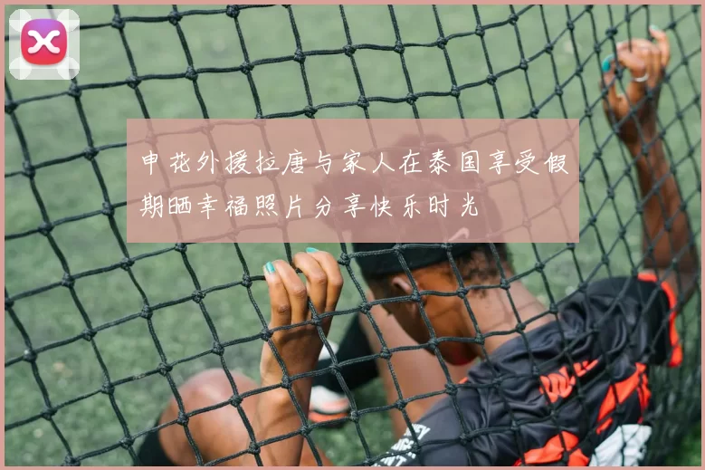申花外援拉唐与家人在泰国享受假期晒幸福照片分享快乐时光