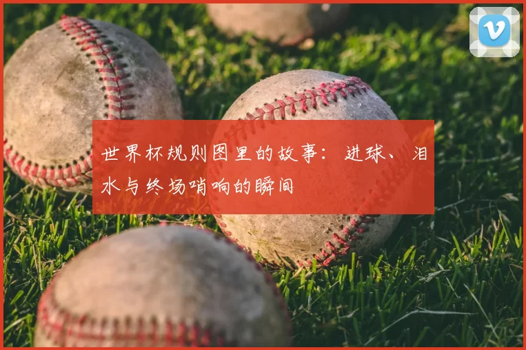世界杯规则图里的故事：进球、泪水与终场哨响的瞬间