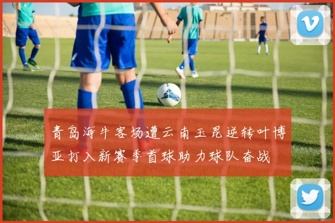 青岛海牛客场遭云南玉昆逆转叶博亚打入新赛季首球助力球队奋战