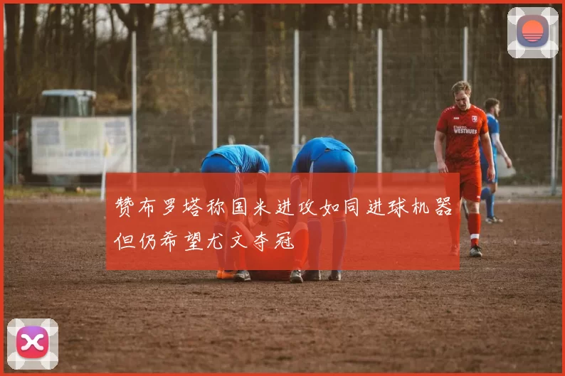 赞布罗塔称国米进攻如同进球机器但仍希望尤文夺冠