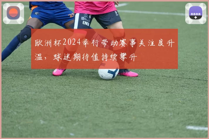 欧洲杯2024举行带动赛事关注度升温,球迷期待值持续攀升