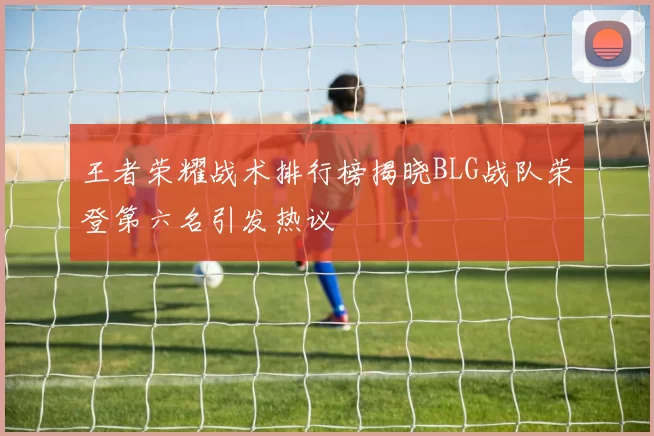 王者荣耀战术排行榜揭晓BLG战队荣登第六名引发热议