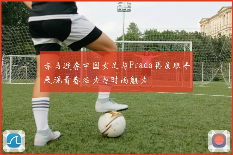 赤马迎春中国女足与Prada再度联手展现青春活力与时尚魅力