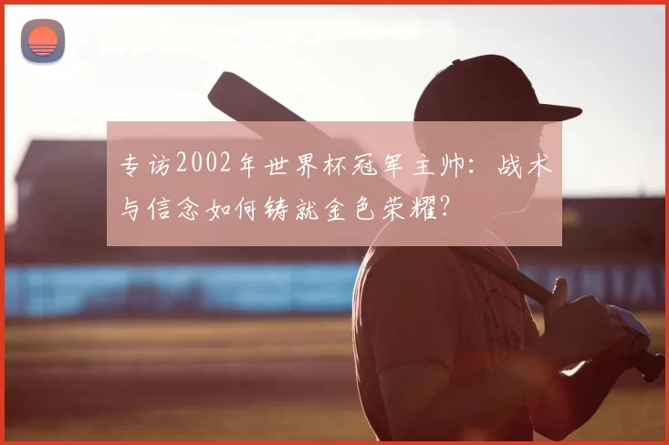 专访2002年世界杯冠军主帅:战术与信念如何铸就金色荣耀?