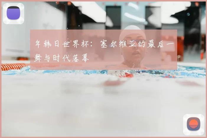 年韩日世界杯：塞尔维亚的最后一舞与时代落幕
