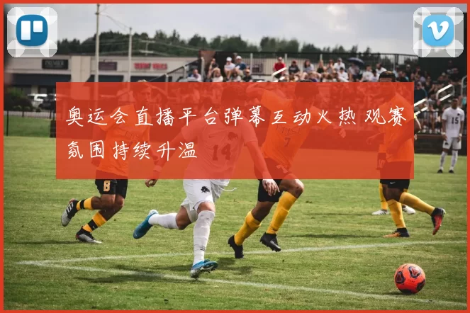 奥运会直播平台弹幕互动火热 观赛氛围持续升温