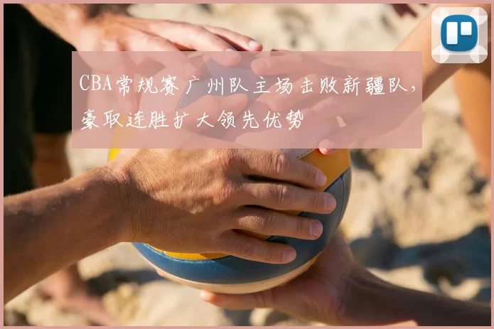 CBA常规赛广州队主场击败新疆队，豪取连胜扩大领先优势