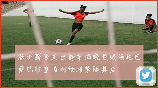 欧洲薪资支出榜单揭晓曼城领跑巴萨巴黎皇马利物浦紧随其后