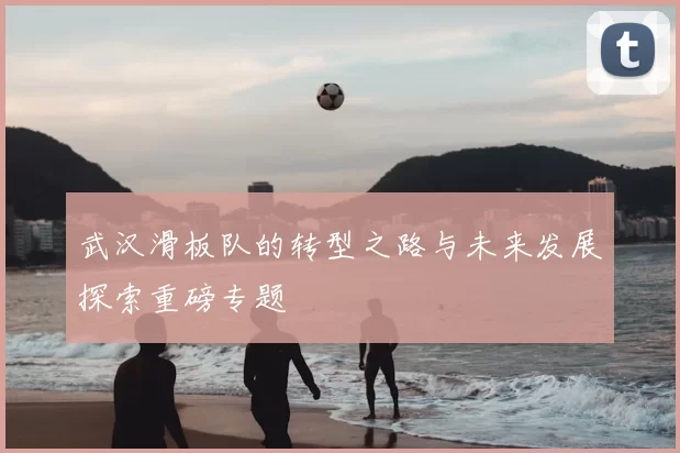 武汉滑板队的转型之路与未来发展探索重磅专题