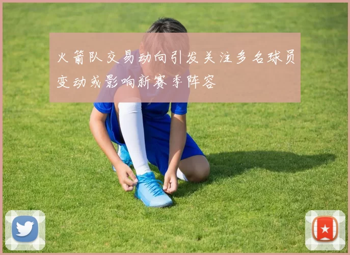 火箭队交易动向引发关注多名球员变动或影响新赛季阵容