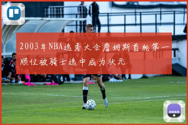 2003年NBA选秀大会詹姆斯首轮第一顺位被骑士选中成为状元