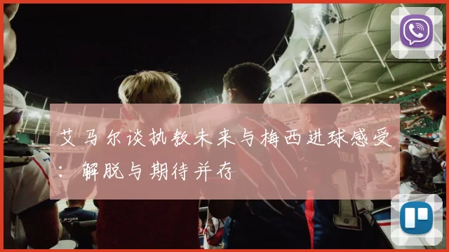 艾马尔谈执教未来与梅西进球感受：解脱与期待并存
