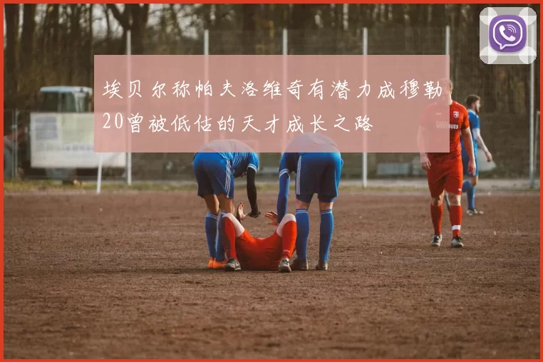 埃贝尔称帕夫洛维奇有潜力成穆勒20曾被低估的天才成长之路