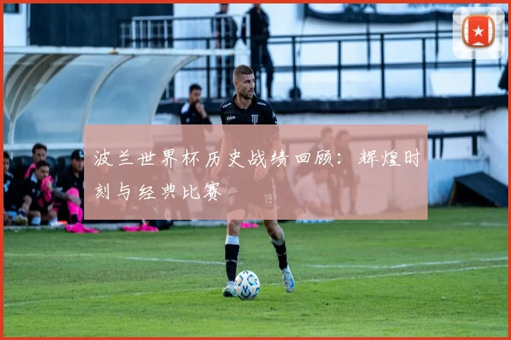 波兰世界杯历史战绩回顾:辉煌时刻与经典比赛