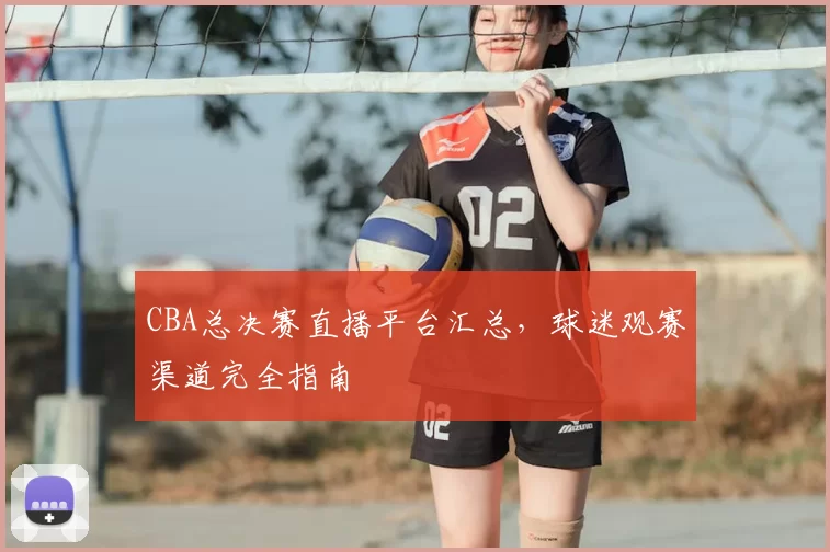 CBA总决赛直播平台汇总,球迷观赛渠道完全指南