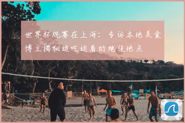 世界杯观赛在上海：专访本地美食博主揭秘边吃边看的绝佳地点