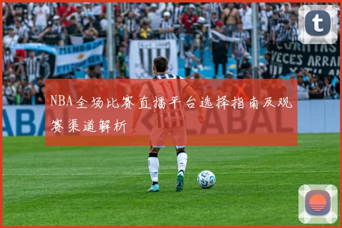 NBA全场比赛直播平台选择指南及观赛渠道解析