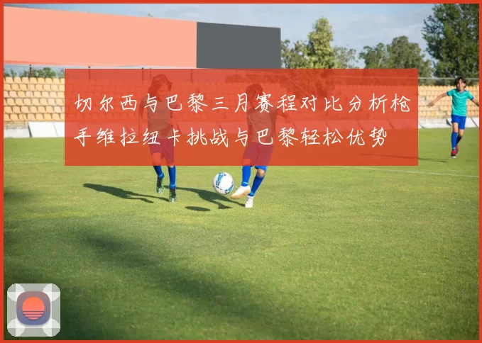 切尔西与巴黎三月赛程对比分析枪手维拉纽卡挑战与巴黎轻松优势
