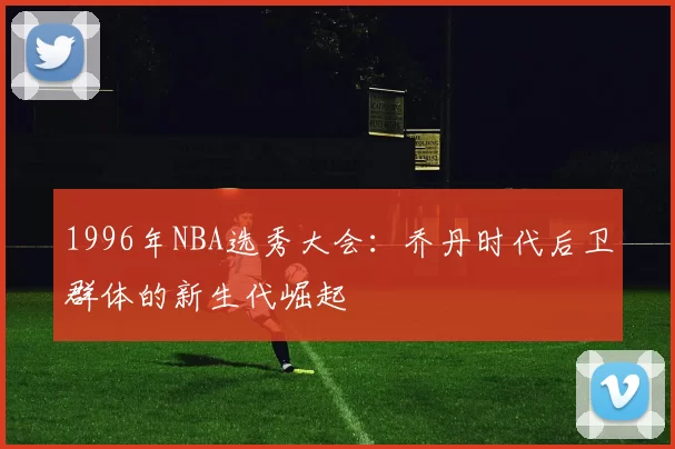 1996年NBA选秀大会：乔丹时代后卫群体的新生代崛起