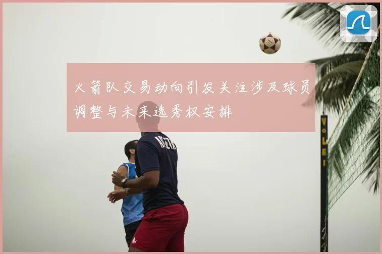 火箭队交易动向引发关注涉及球员调整与未来选秀权安排