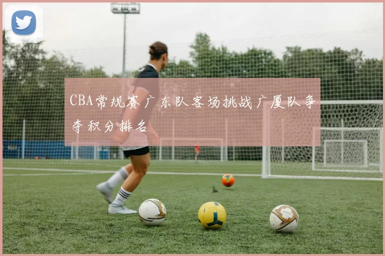 CBA常规赛广东队客场挑战广厦队争夺积分排名
