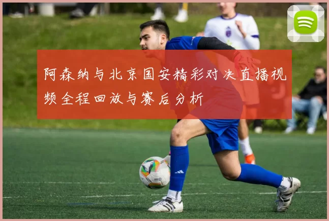 阿森纳与北京国安精彩对决直播视频全程回放与赛后分析
