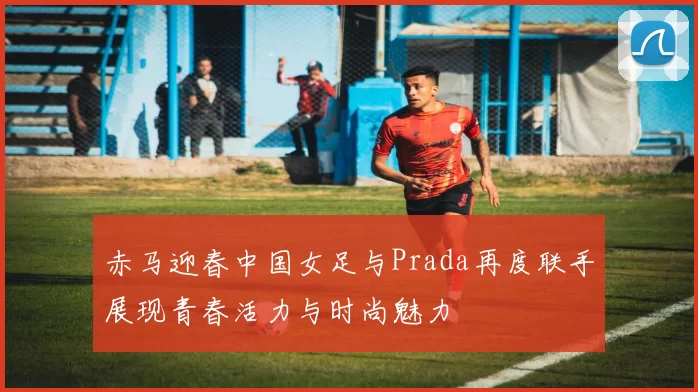 赤马迎春中国女足与Prada再度联手展现青春活力与时尚魅力