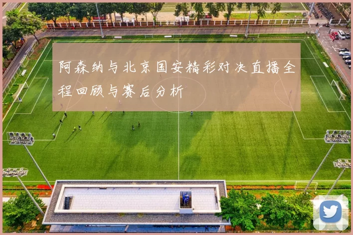 阿森纳与北京国安精彩对决直播全程回顾与赛后分析