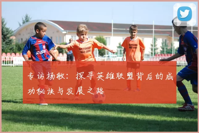 专访杨敏：探寻英雄联盟背后的成功秘诀与发展之路