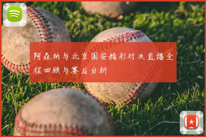 阿森纳与北京国安精彩对决直播全程回顾与赛后分析