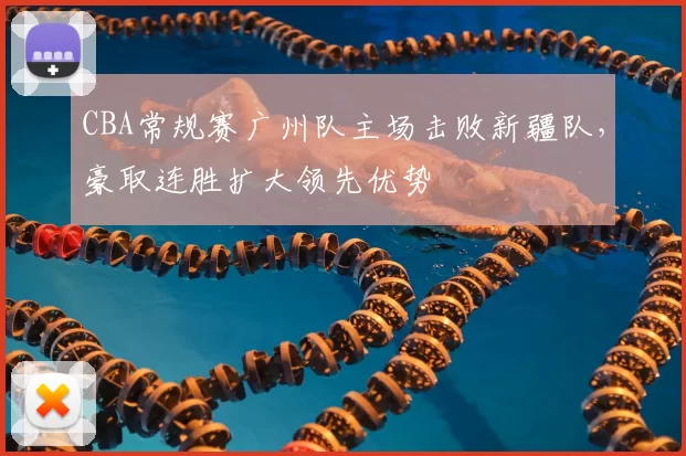 CBA常规赛广州队主场击败新疆队，豪取连胜扩大领先优势