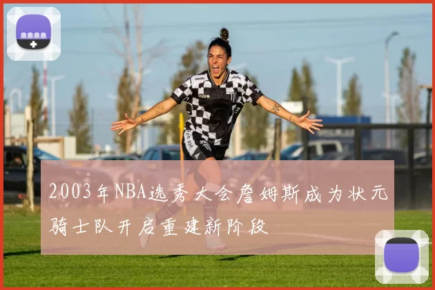 2003年NBA选秀大会詹姆斯成为状元骑士队开启重建新阶段
