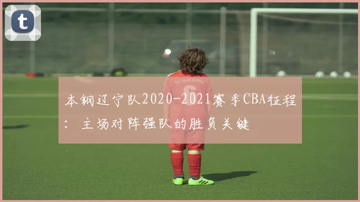 本钢辽宁队2020-2021赛季CBA征程:主场对阵强队的胜负关键