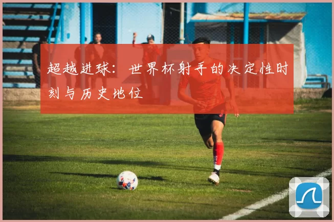 超越进球:世界杯射手的决定性时刻与历史地位