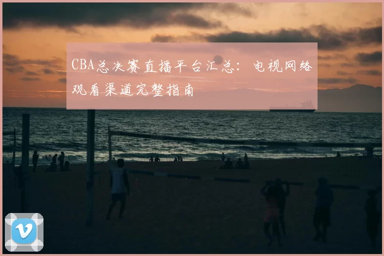 CBA总决赛直播平台汇总：电视网络观看渠道完整指南