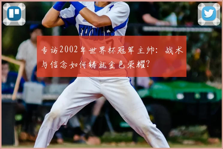 专访2002年世界杯冠军主帅:战术与信念如何铸就金色荣耀?